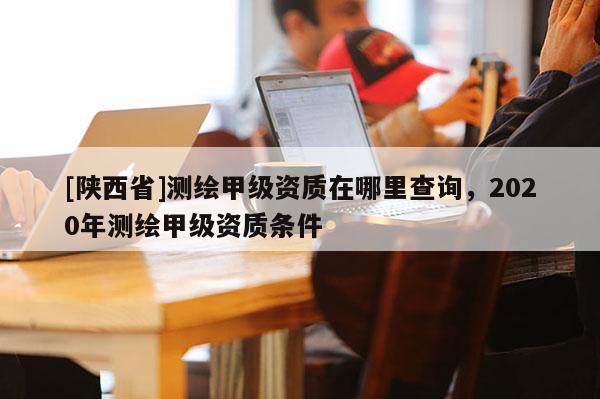 [陕西省]测绘甲级资质在哪里查询，2020年测绘甲级资质条件