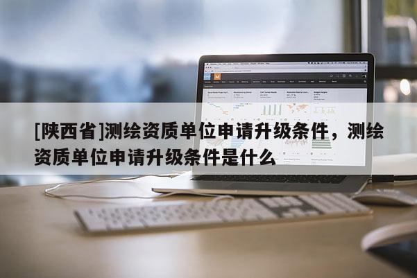 [陕西省]测绘资质单位申请升级条件，测绘资质单位申请升级条件是什么