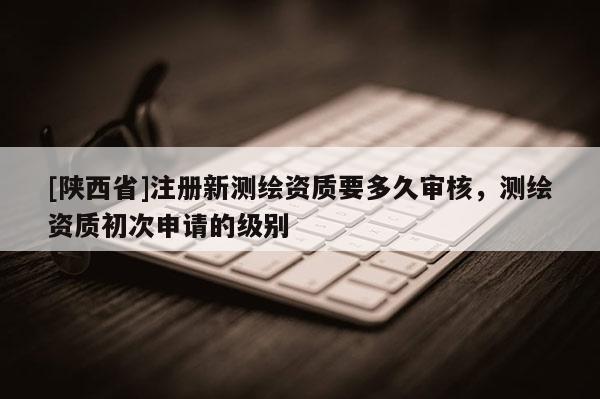 [陕西省]注册新测绘资质要多久审核，测绘资质初次申请的级别