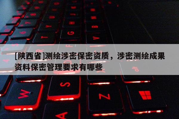 [陕西省]测绘涉密保密资质，涉密测绘成果资料保密管理要求有哪些