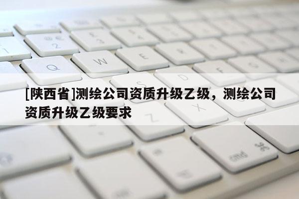 [陕西省]测绘公司资质升级乙级，测绘公司资质升级乙级要求