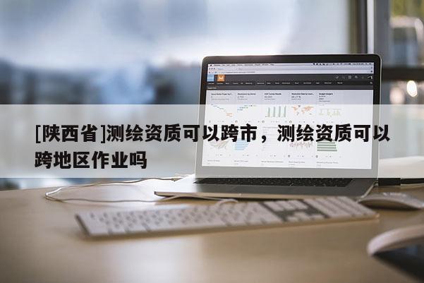 [陕西省]测绘资质可以跨市，测绘资质可以跨地区作业吗