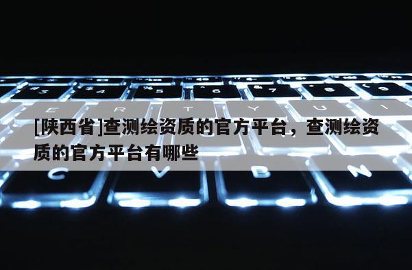 [陕西省]查测绘资质的官方平台，查测绘资质的官方平台有哪些