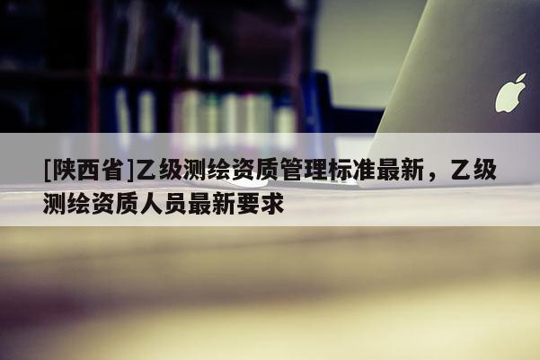 [陕西省]乙级测绘资质管理标准最新，乙级测绘资质人员最新要求