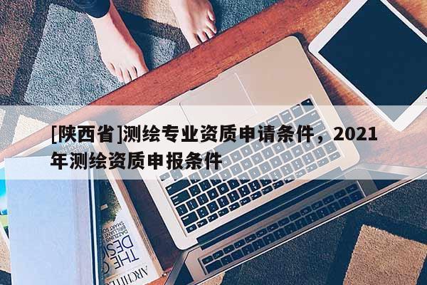 [陕西省]测绘专业资质申请条件，2021年测绘资质申报条件
