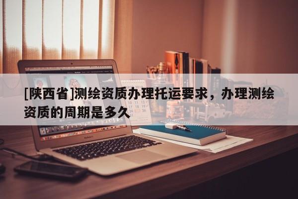 [陕西省]测绘资质办理托运要求，办理测绘资质的周期是多久