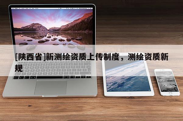 [陕西省]新测绘资质上传制度，测绘资质新规