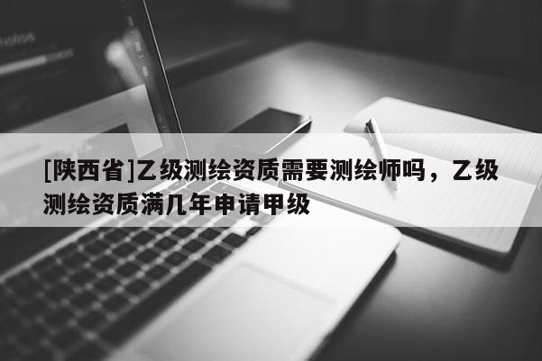 [陕西省]乙级测绘资质需要测绘师吗，乙级测绘资质满几年申请甲级