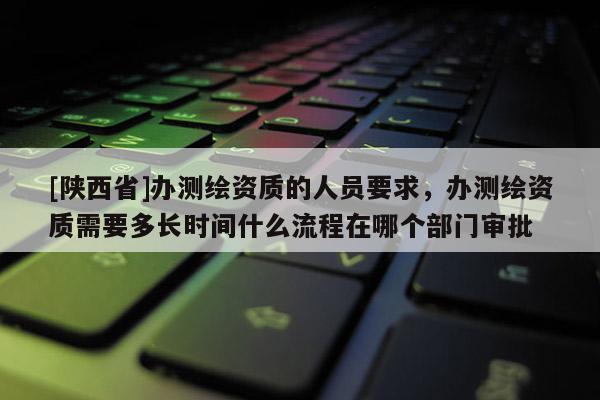 [陕西省]办测绘资质的人员要求，办测绘资质需要多长时间什么流程在哪个部门审批