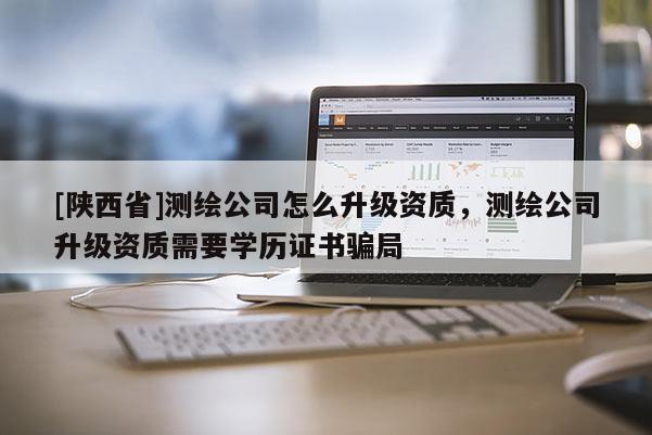 [陕西省]测绘公司怎么升级资质，测绘公司升级资质需要学历证书骗局
