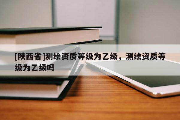 [陕西省]测绘资质等级为乙级，测绘资质等级为乙级吗