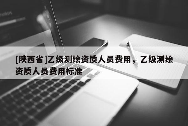 [陕西省]乙级测绘资质人员费用，乙级测绘资质人员费用标准