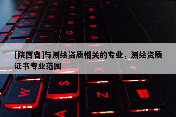 [陕西省]与测绘资质相关的专业，测绘资质证书专业范围