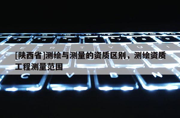 [陕西省]测绘与测量的资质区别，测绘资质工程测量范围