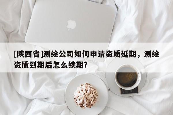 [陕西省]测绘公司如何申请资质延期，测绘资质到期后怎么续期?