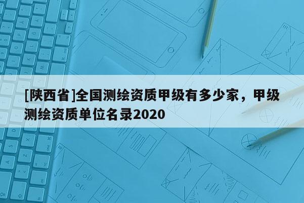 [陕西省]全国测绘资质甲级有多少家，甲级测绘资质单位名录2020