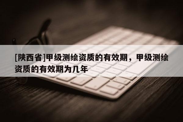 [陕西省]甲级测绘资质的有效期，甲级测绘资质的有效期为几年