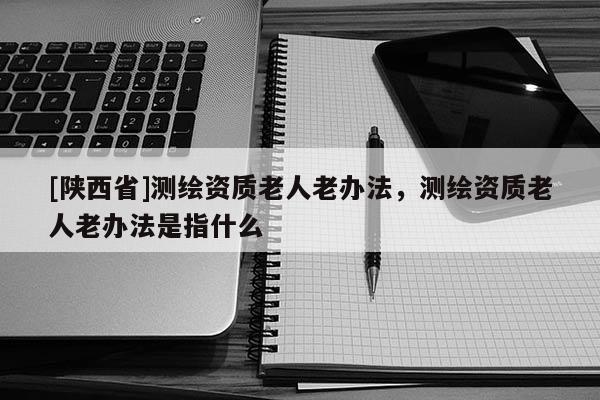 [陕西省]测绘资质老人老办法，测绘资质老人老办法是指什么