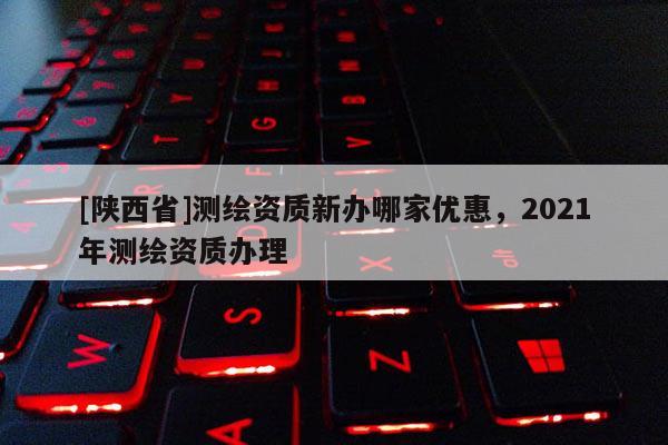 [陕西省]测绘资质新办哪家优惠，2021年测绘资质办理