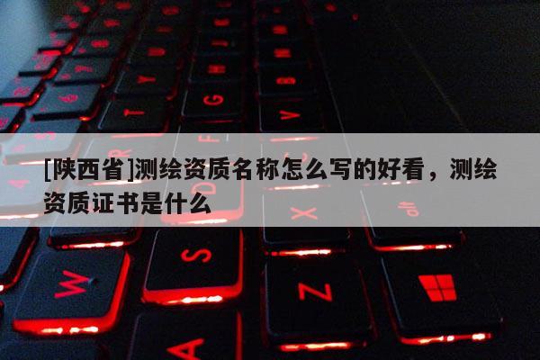 [陕西省]测绘资质名称怎么写的好看，测绘资质证书是什么