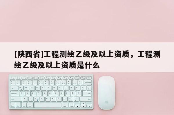 [陕西省]工程测绘乙级及以上资质，工程测绘乙级及以上资质是什么