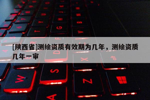 [陕西省]测绘资质有效期为几年，测绘资质几年一审