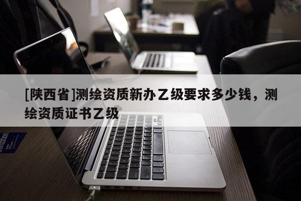 [陕西省]测绘资质新办乙级要求多少钱，测绘资质证书乙级