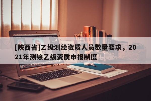 [陕西省]乙级测绘资质人员数量要求，2021年测绘乙级资质申报制度