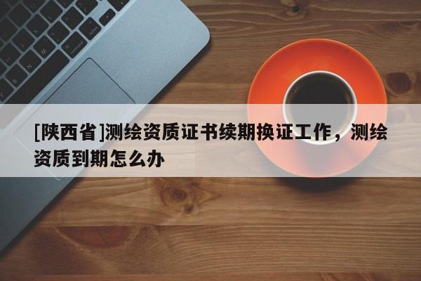 [陕西省]测绘资质证书续期换证工作，测绘资质到期怎么办