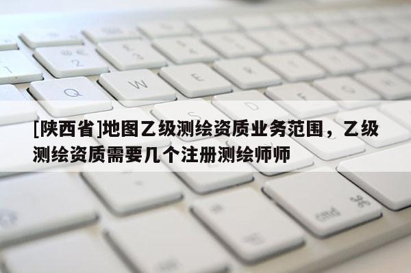 [陕西省]地图乙级测绘资质业务范围，乙级测绘资质需要几个注册测绘师师
