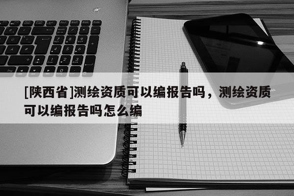 [陕西省]测绘资质可以编报告吗，测绘资质可以编报告吗怎么编