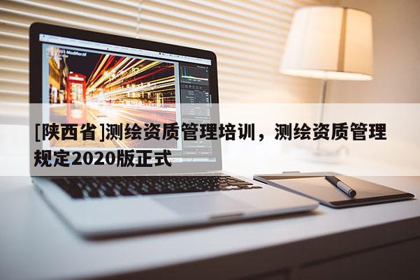 [陕西省]测绘资质管理培训，测绘资质管理规定2020版正式