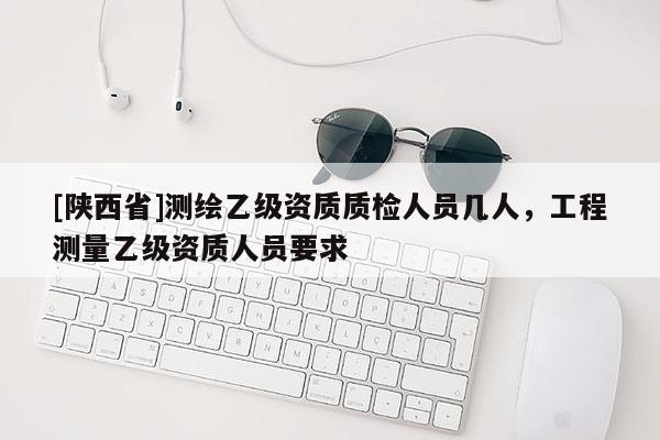 [陕西省]测绘乙级资质质检人员几人，工程测量乙级资质人员要求
