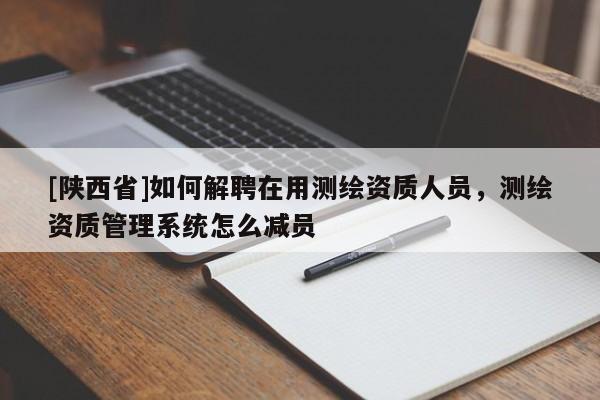 [陕西省]如何解聘在用测绘资质人员，测绘资质管理系统怎么减员