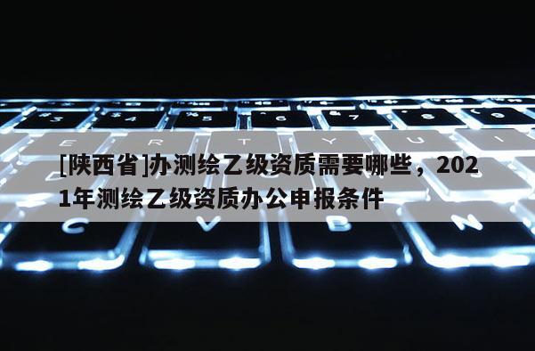 [陕西省]办测绘乙级资质需要哪些，2021年测绘乙级资质办公申报条件