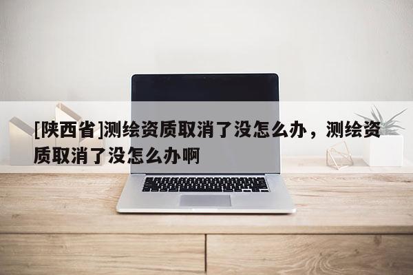 [陕西省]测绘资质取消了没怎么办，测绘资质取消了没怎么办啊