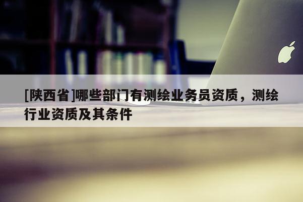 [陕西省]哪些部门有测绘业务员资质，测绘行业资质及其条件