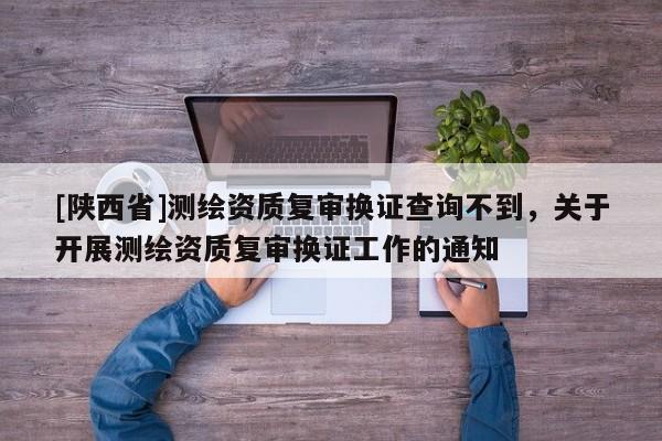 [陕西省]测绘资质复审换证查询不到，关于开展测绘资质复审换证工作的通知
