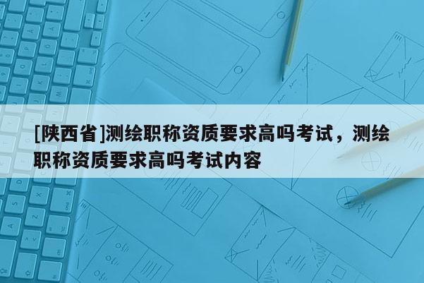 [陕西省]测绘职称资质要求高吗考试，测绘职称资质要求高吗考试内容