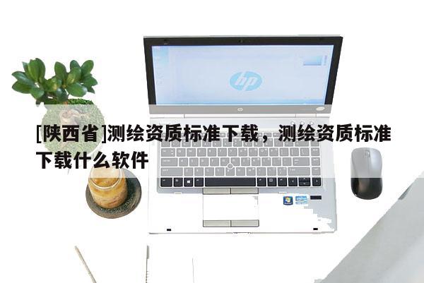 [陕西省]测绘资质标准下载，测绘资质标准下载什么软件