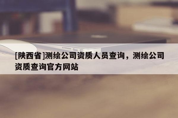 [陕西省]测绘公司资质人员查询，测绘公司资质查询官方网站