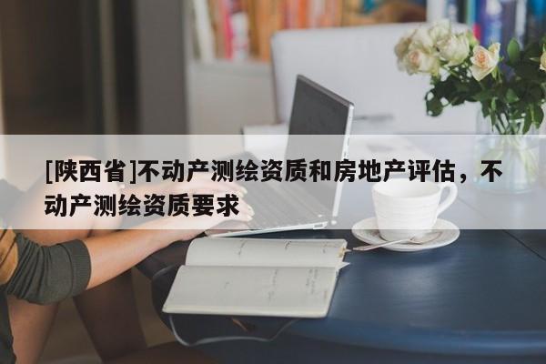 [陕西省]不动产测绘资质和房地产评估，不动产测绘资质要求