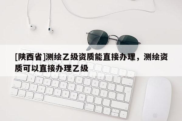 [陕西省]测绘乙级资质能直接办理，测绘资质可以直接办理乙级