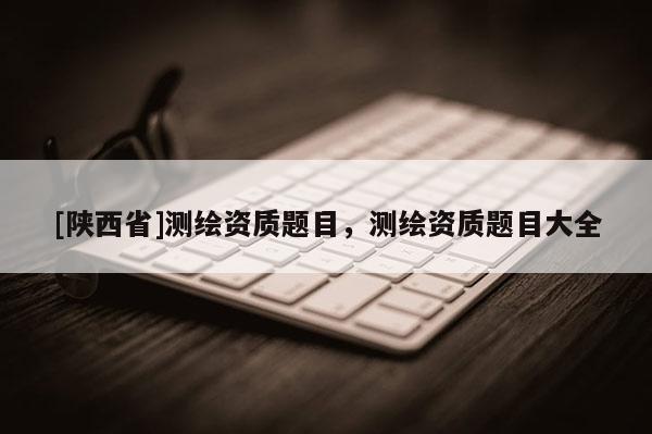 [陕西省]测绘资质题目，测绘资质题目大全