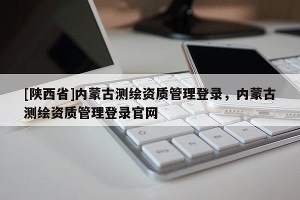 [陕西省]内蒙古测绘资质管理登录，内蒙古测绘资质管理登录官网