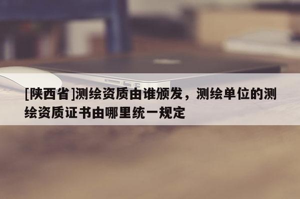 [陕西省]测绘资质由谁颁发，测绘单位的测绘资质证书由哪里统一规定