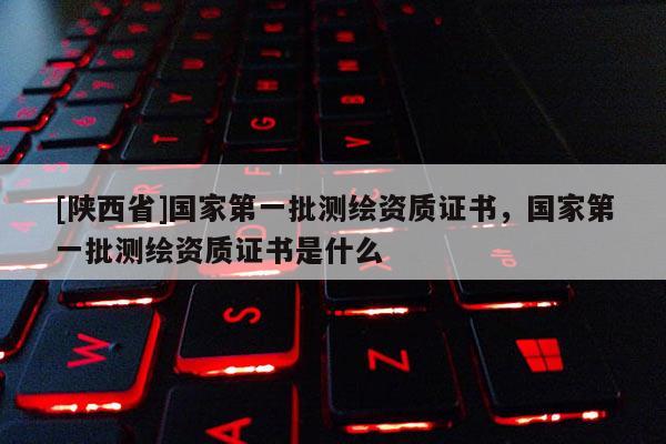 [陕西省]国家第一批测绘资质证书，国家第一批测绘资质证书是什么