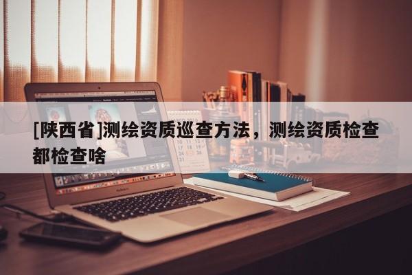 [陕西省]测绘资质巡查方法，测绘资质检查都检查啥
