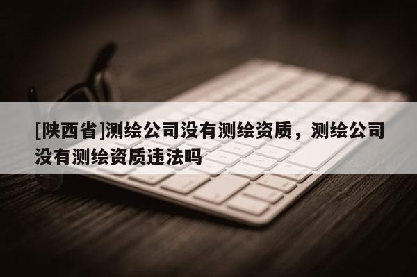 [陕西省]测绘公司没有测绘资质，测绘公司没有测绘资质违法吗