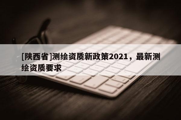 [陕西省]测绘资质新政策2021，最新测绘资质要求